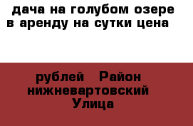 дача на голубом озере в аренду на сутки цена 5000 рублей › Район ­ нижневартовский › Улица ­ н › Дом ­ 1 › Этажность дома ­ 1 › Общая площадь дома ­ 110 › Площадь участка ­ 12 › Цена ­ 5 000 - Ханты-Мансийский, Нижневартовск г. Недвижимость » Дома, коттеджи, дачи аренда   . Ханты-Мансийский,Нижневартовск г.